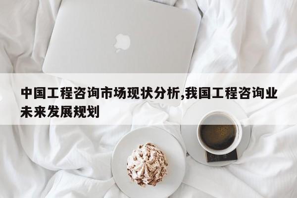 中国工程咨询市场现状分析,我国工程咨询业未来发展规划