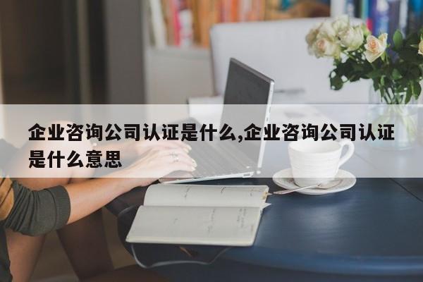 企业咨询公司认证是什么,企业咨询公司认证是什么意思