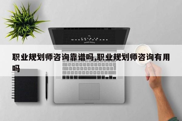 职业规划师咨询靠谱吗,职业规划师咨询有用吗