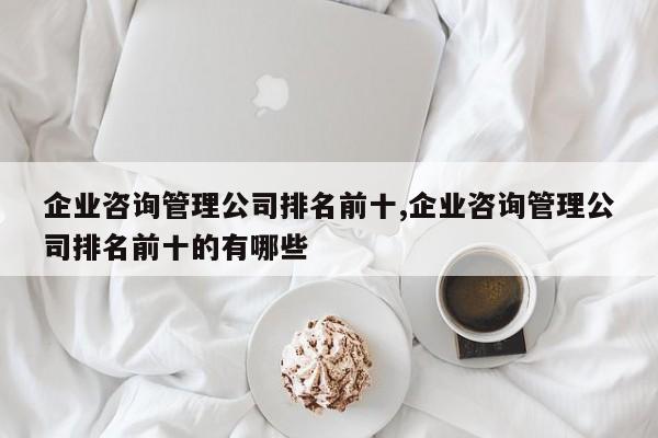企业咨询管理公司排名前十,企业咨询管理公司排名前十的有哪些