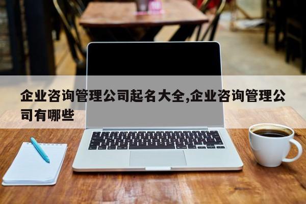企业咨询管理公司起名大全,企业咨询管理公司有哪些