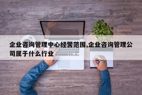 企业咨询管理中心经营范围,企业咨询管理公司属于什么行业
