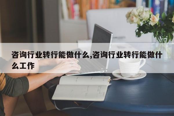 咨询行业转行能做什么,咨询行业转行能做什么工作