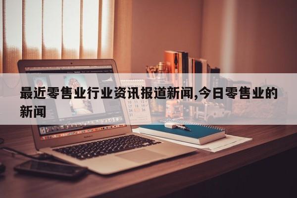 最近零售业行业资讯报道新闻,今日零售业的新闻
