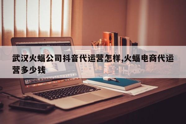 武汉火蝠公司抖音代运营怎样,火蝠电商代运营多少钱