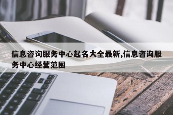 信息咨询服务中心起名大全最新,信息咨询服务中心经营范围