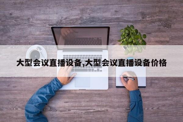 大型会议直播设备,大型会议直播设备价格