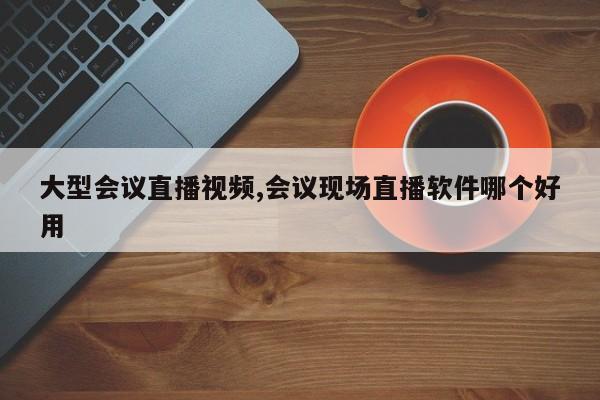 大型会议直播视频,会议现场直播软件哪个好用