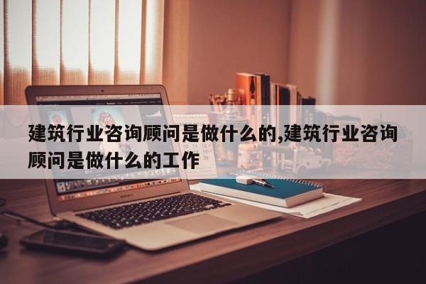 建筑行业咨询顾问是做什么的,建筑行业咨询顾问是做什么的工作