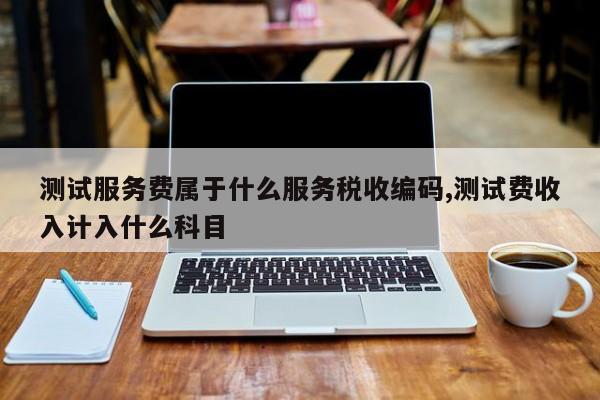 测试服务费属于什么服务税收编码,测试费收入计入什么科目