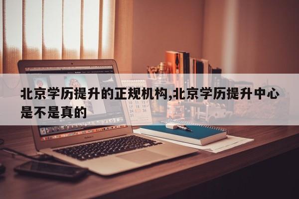 北京学历提升的正规机构,北京学历提升中心是不是真的